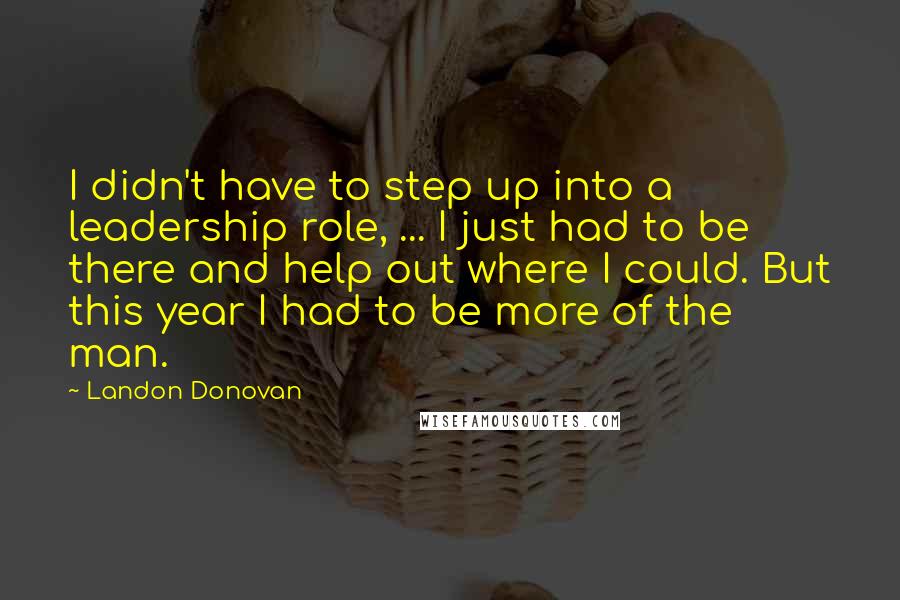 Landon Donovan Quotes: I didn't have to step up into a leadership role, ... I just had to be there and help out where I could. But this year I had to be more of the man.