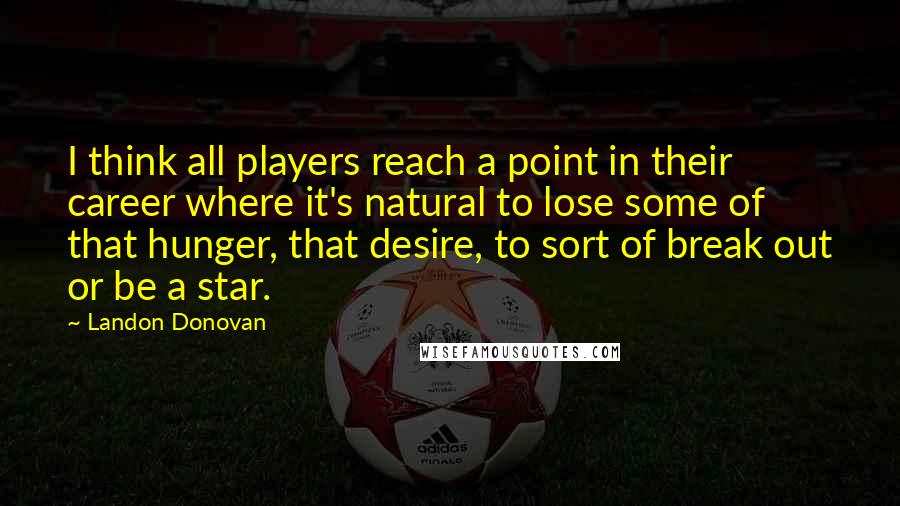 Landon Donovan Quotes: I think all players reach a point in their career where it's natural to lose some of that hunger, that desire, to sort of break out or be a star.