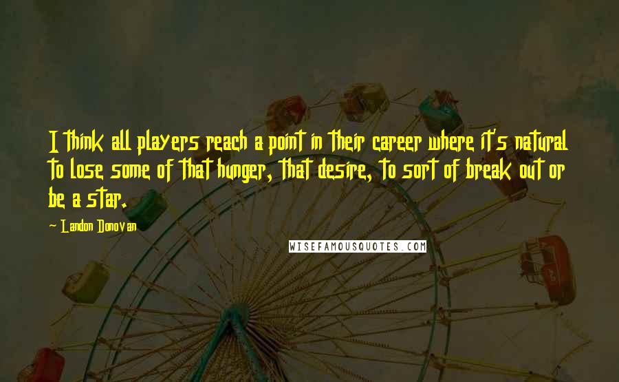 Landon Donovan Quotes: I think all players reach a point in their career where it's natural to lose some of that hunger, that desire, to sort of break out or be a star.