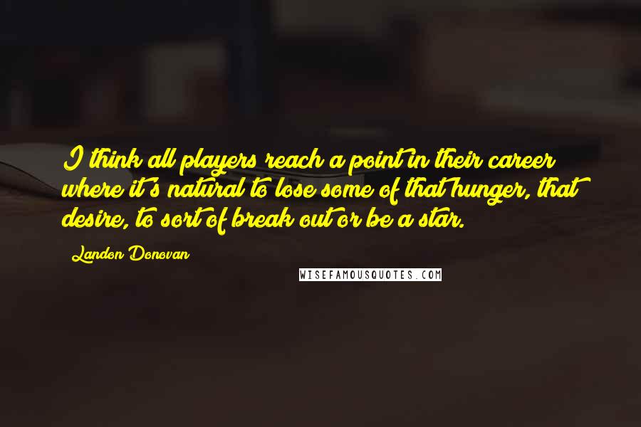 Landon Donovan Quotes: I think all players reach a point in their career where it's natural to lose some of that hunger, that desire, to sort of break out or be a star.