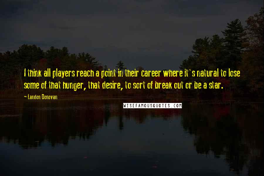 Landon Donovan Quotes: I think all players reach a point in their career where it's natural to lose some of that hunger, that desire, to sort of break out or be a star.