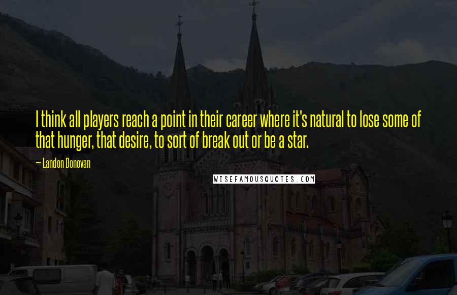 Landon Donovan Quotes: I think all players reach a point in their career where it's natural to lose some of that hunger, that desire, to sort of break out or be a star.