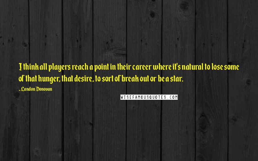 Landon Donovan Quotes: I think all players reach a point in their career where it's natural to lose some of that hunger, that desire, to sort of break out or be a star.
