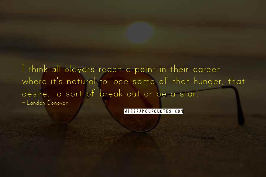Landon Donovan Quotes: I think all players reach a point in their career where it's natural to lose some of that hunger, that desire, to sort of break out or be a star.