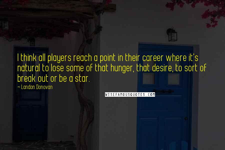Landon Donovan Quotes: I think all players reach a point in their career where it's natural to lose some of that hunger, that desire, to sort of break out or be a star.