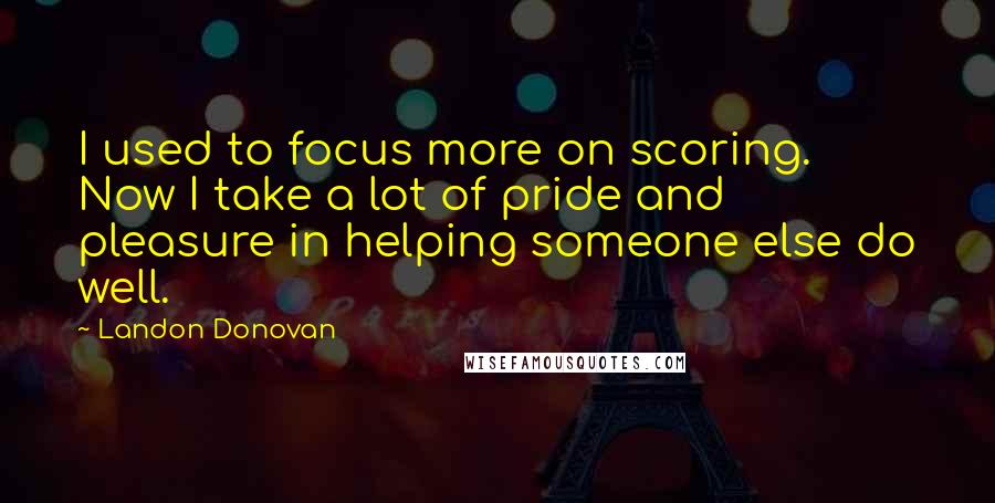 Landon Donovan Quotes: I used to focus more on scoring. Now I take a lot of pride and pleasure in helping someone else do well.