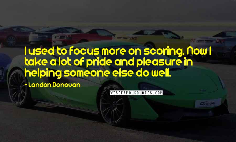 Landon Donovan Quotes: I used to focus more on scoring. Now I take a lot of pride and pleasure in helping someone else do well.