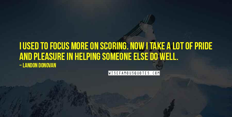 Landon Donovan Quotes: I used to focus more on scoring. Now I take a lot of pride and pleasure in helping someone else do well.