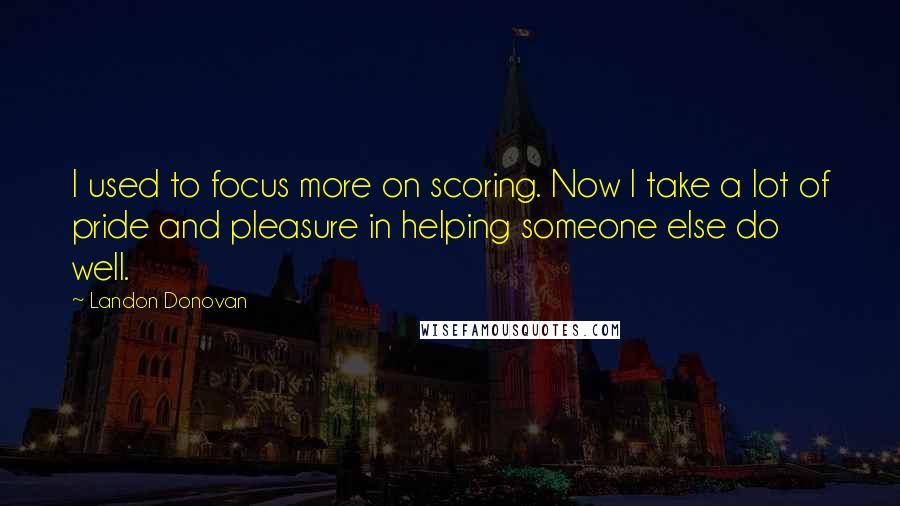 Landon Donovan Quotes: I used to focus more on scoring. Now I take a lot of pride and pleasure in helping someone else do well.