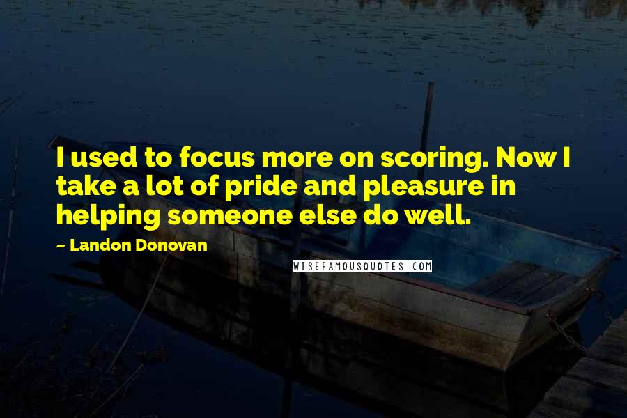 Landon Donovan Quotes: I used to focus more on scoring. Now I take a lot of pride and pleasure in helping someone else do well.