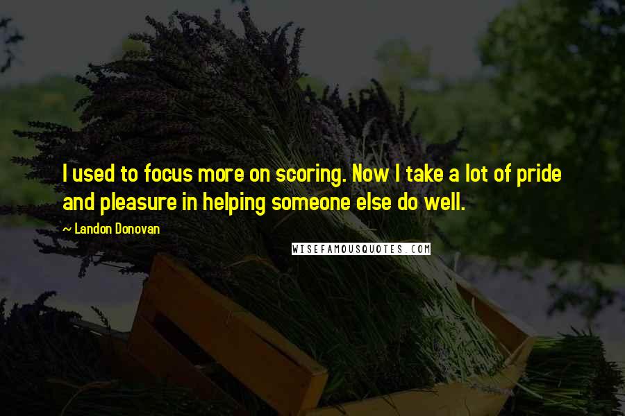 Landon Donovan Quotes: I used to focus more on scoring. Now I take a lot of pride and pleasure in helping someone else do well.