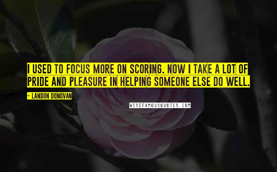 Landon Donovan Quotes: I used to focus more on scoring. Now I take a lot of pride and pleasure in helping someone else do well.