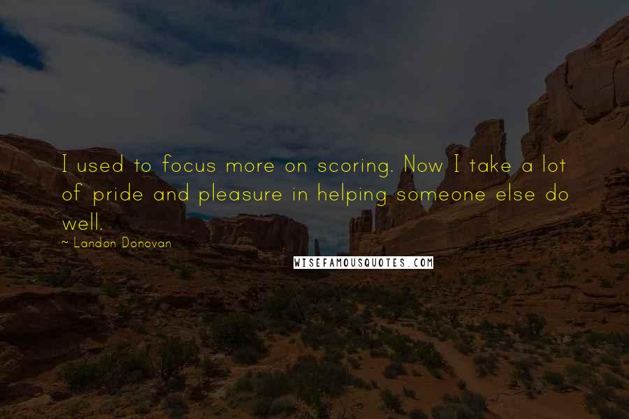 Landon Donovan Quotes: I used to focus more on scoring. Now I take a lot of pride and pleasure in helping someone else do well.