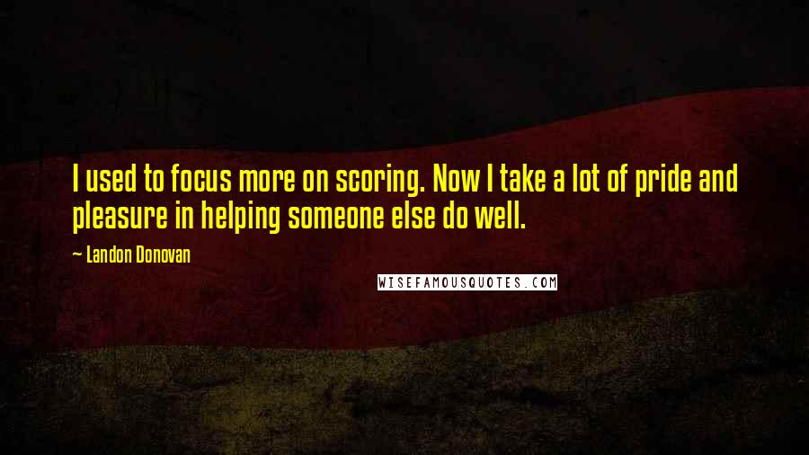 Landon Donovan Quotes: I used to focus more on scoring. Now I take a lot of pride and pleasure in helping someone else do well.
