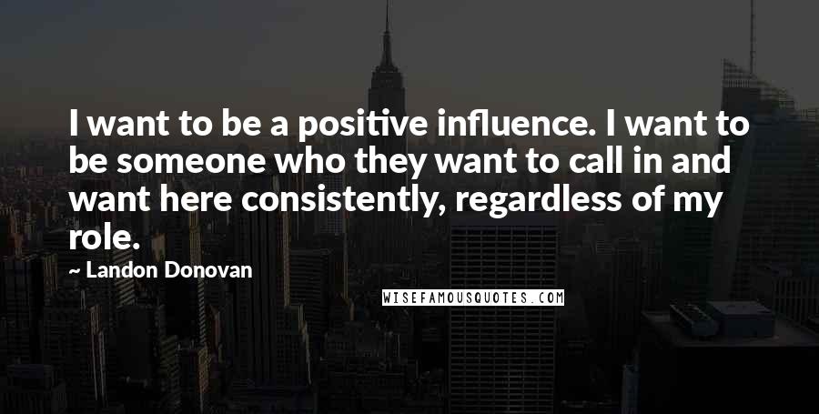 Landon Donovan Quotes: I want to be a positive influence. I want to be someone who they want to call in and want here consistently, regardless of my role.