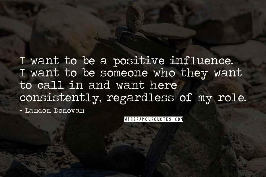 Landon Donovan Quotes: I want to be a positive influence. I want to be someone who they want to call in and want here consistently, regardless of my role.