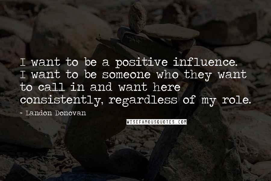 Landon Donovan Quotes: I want to be a positive influence. I want to be someone who they want to call in and want here consistently, regardless of my role.