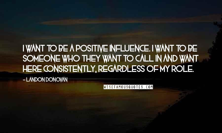 Landon Donovan Quotes: I want to be a positive influence. I want to be someone who they want to call in and want here consistently, regardless of my role.