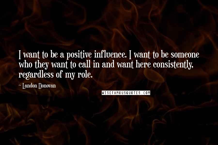 Landon Donovan Quotes: I want to be a positive influence. I want to be someone who they want to call in and want here consistently, regardless of my role.