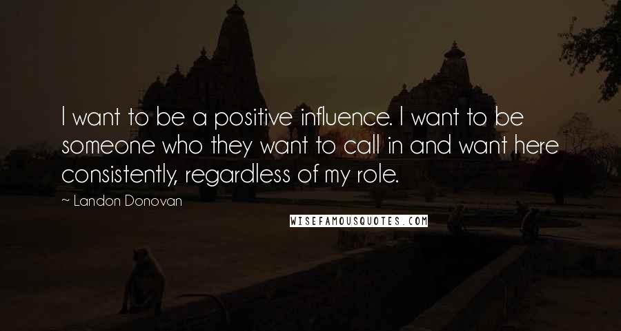 Landon Donovan Quotes: I want to be a positive influence. I want to be someone who they want to call in and want here consistently, regardless of my role.