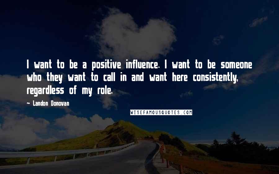 Landon Donovan Quotes: I want to be a positive influence. I want to be someone who they want to call in and want here consistently, regardless of my role.