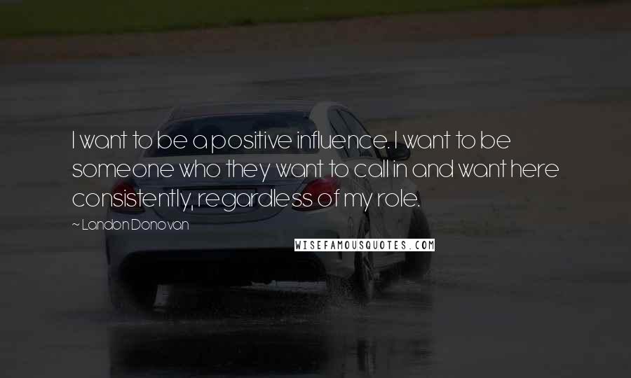 Landon Donovan Quotes: I want to be a positive influence. I want to be someone who they want to call in and want here consistently, regardless of my role.