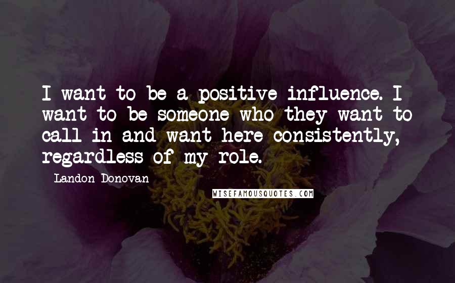 Landon Donovan Quotes: I want to be a positive influence. I want to be someone who they want to call in and want here consistently, regardless of my role.