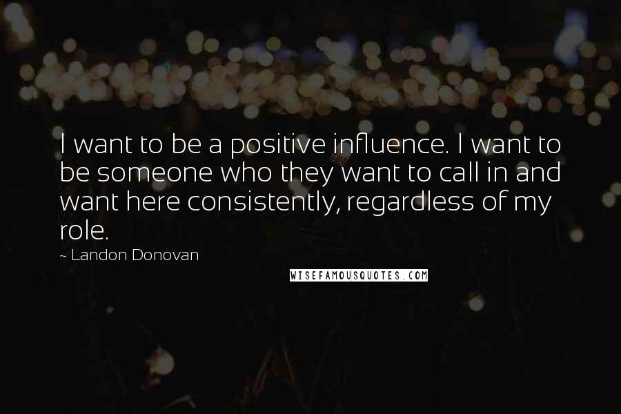 Landon Donovan Quotes: I want to be a positive influence. I want to be someone who they want to call in and want here consistently, regardless of my role.