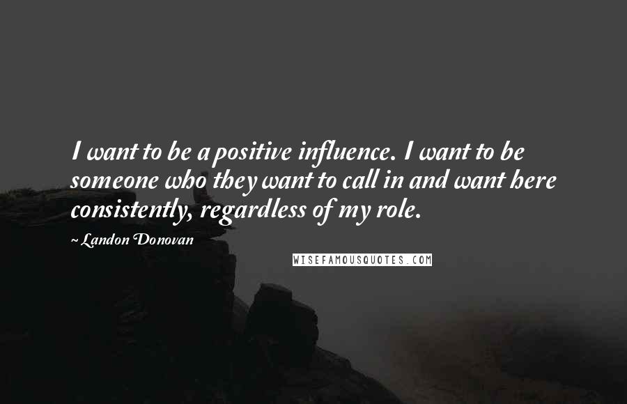 Landon Donovan Quotes: I want to be a positive influence. I want to be someone who they want to call in and want here consistently, regardless of my role.