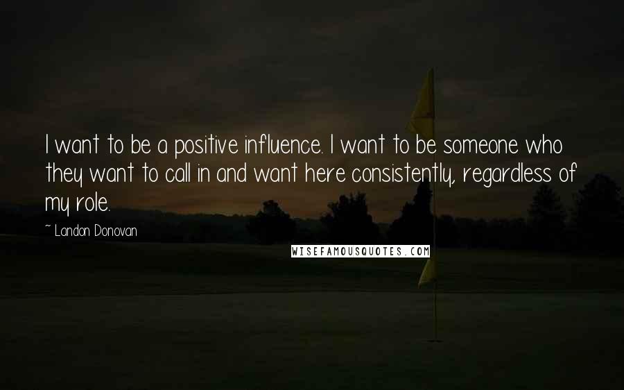 Landon Donovan Quotes: I want to be a positive influence. I want to be someone who they want to call in and want here consistently, regardless of my role.