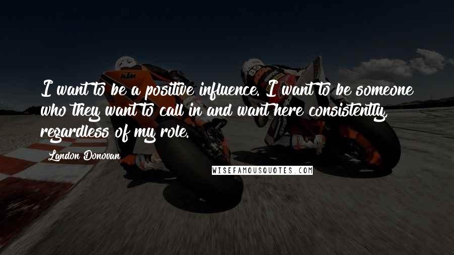 Landon Donovan Quotes: I want to be a positive influence. I want to be someone who they want to call in and want here consistently, regardless of my role.