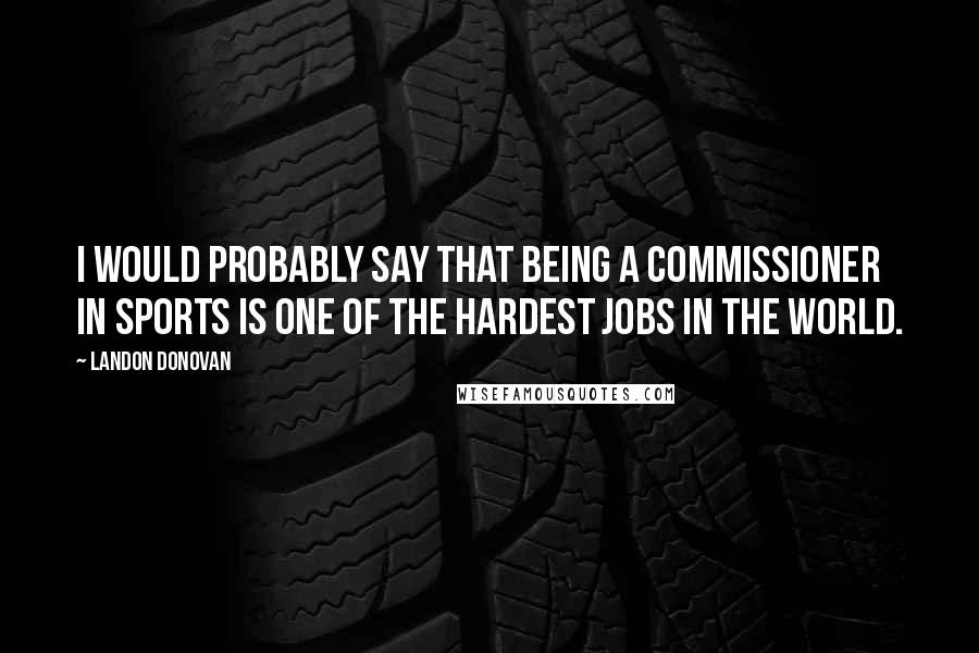 Landon Donovan Quotes: I would probably say that being a commissioner in sports is one of the hardest jobs in the world.