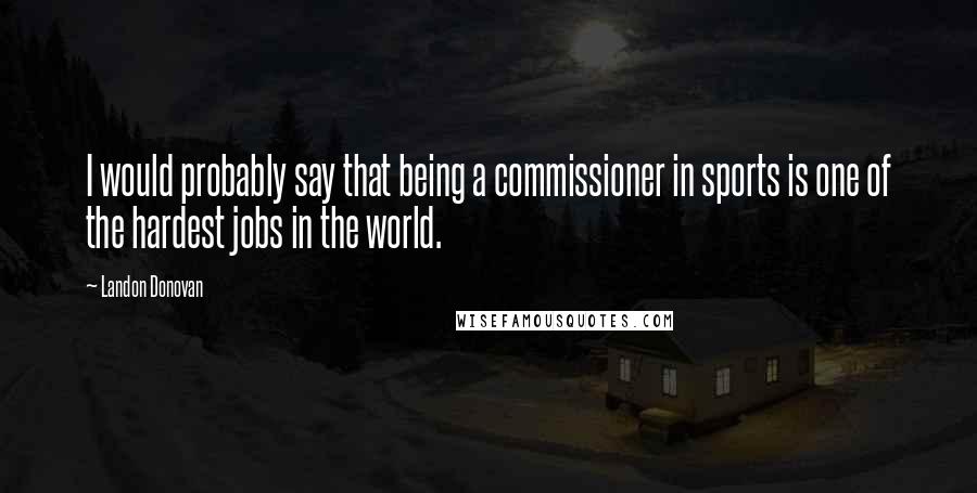 Landon Donovan Quotes: I would probably say that being a commissioner in sports is one of the hardest jobs in the world.