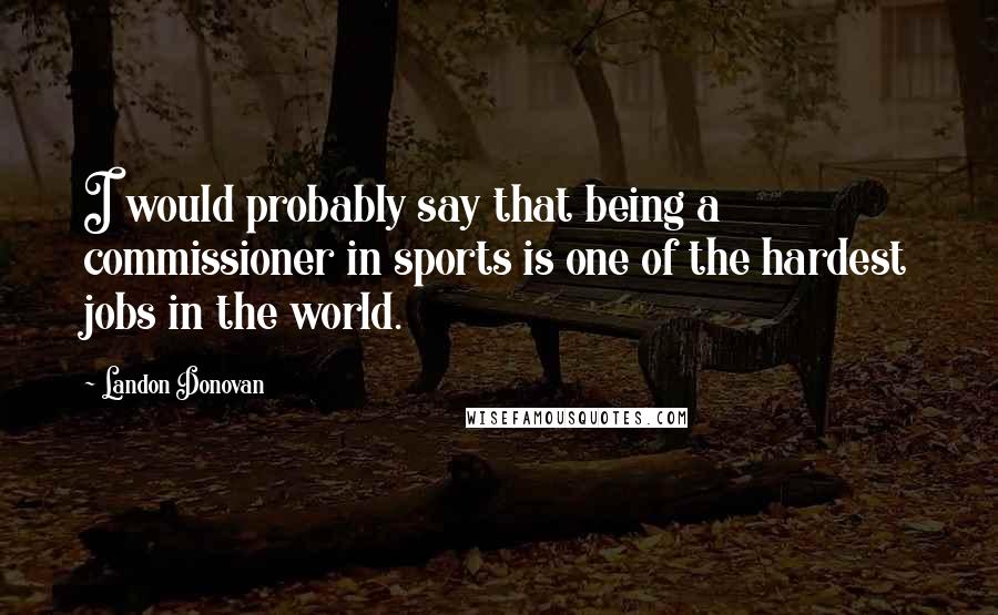 Landon Donovan Quotes: I would probably say that being a commissioner in sports is one of the hardest jobs in the world.