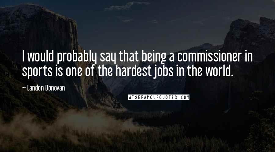 Landon Donovan Quotes: I would probably say that being a commissioner in sports is one of the hardest jobs in the world.