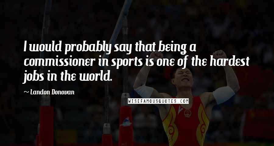 Landon Donovan Quotes: I would probably say that being a commissioner in sports is one of the hardest jobs in the world.