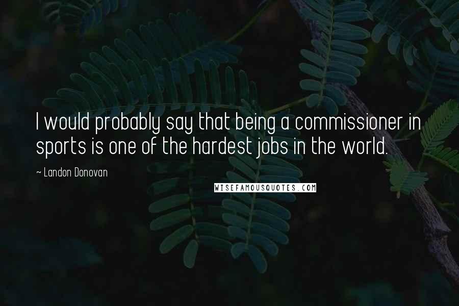 Landon Donovan Quotes: I would probably say that being a commissioner in sports is one of the hardest jobs in the world.