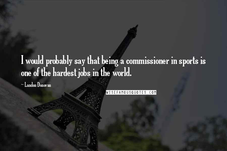 Landon Donovan Quotes: I would probably say that being a commissioner in sports is one of the hardest jobs in the world.