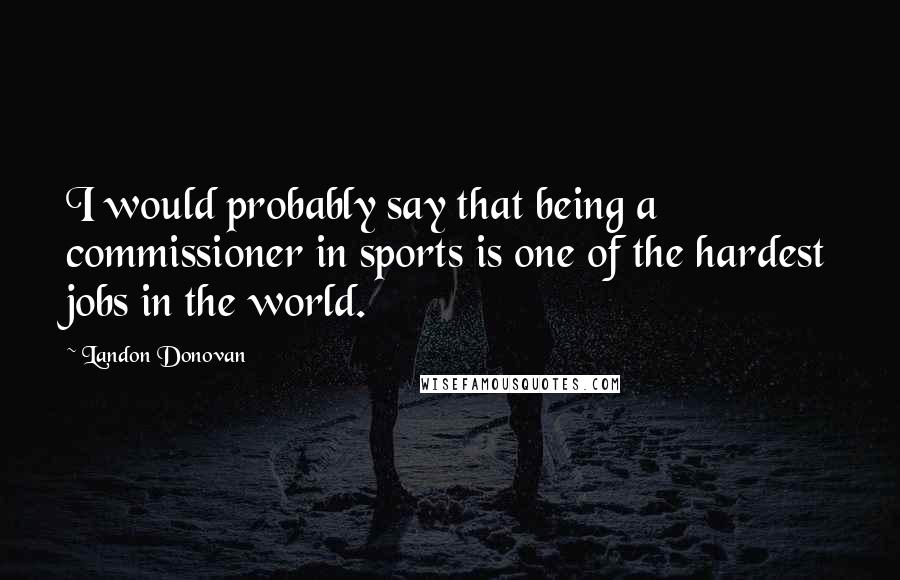 Landon Donovan Quotes: I would probably say that being a commissioner in sports is one of the hardest jobs in the world.