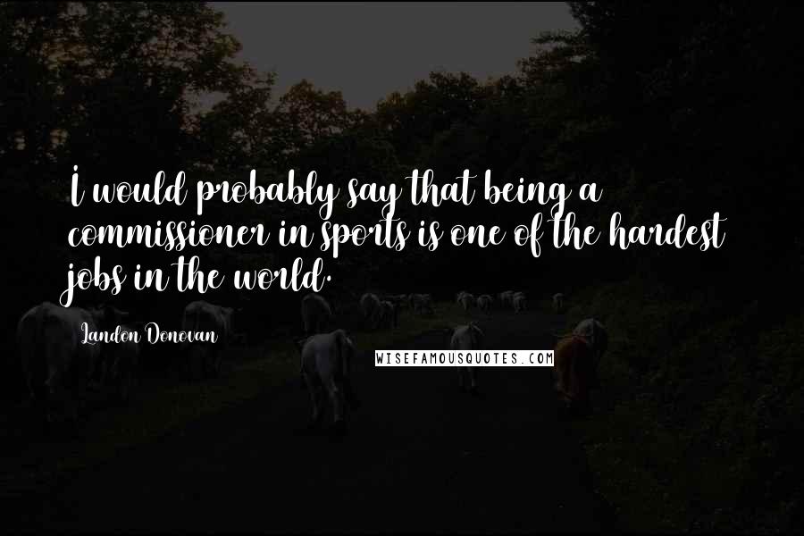 Landon Donovan Quotes: I would probably say that being a commissioner in sports is one of the hardest jobs in the world.