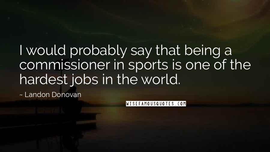 Landon Donovan Quotes: I would probably say that being a commissioner in sports is one of the hardest jobs in the world.