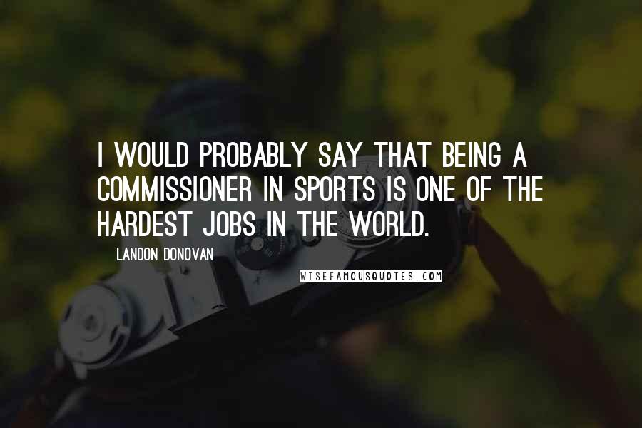 Landon Donovan Quotes: I would probably say that being a commissioner in sports is one of the hardest jobs in the world.