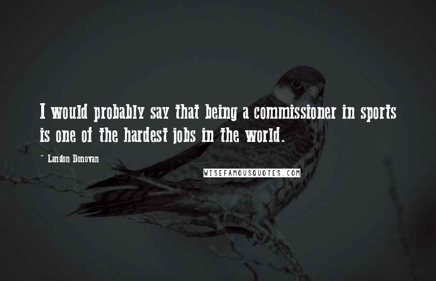 Landon Donovan Quotes: I would probably say that being a commissioner in sports is one of the hardest jobs in the world.