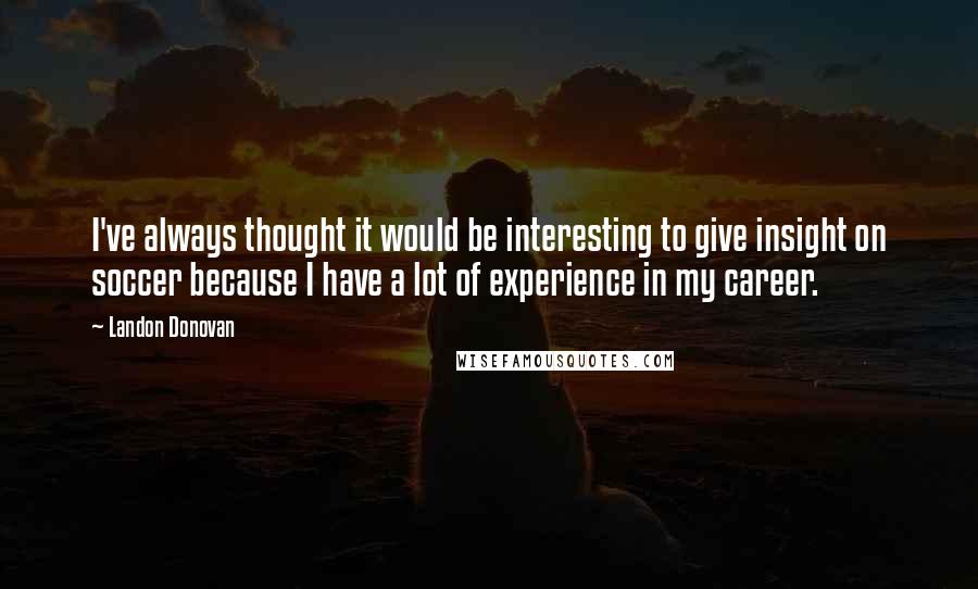 Landon Donovan Quotes: I've always thought it would be interesting to give insight on soccer because I have a lot of experience in my career.