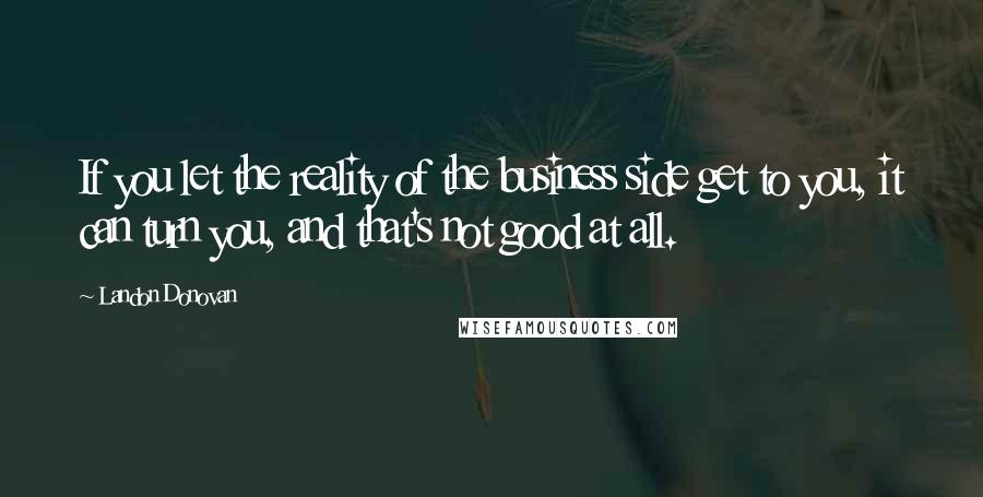 Landon Donovan Quotes: If you let the reality of the business side get to you, it can turn you, and that's not good at all.