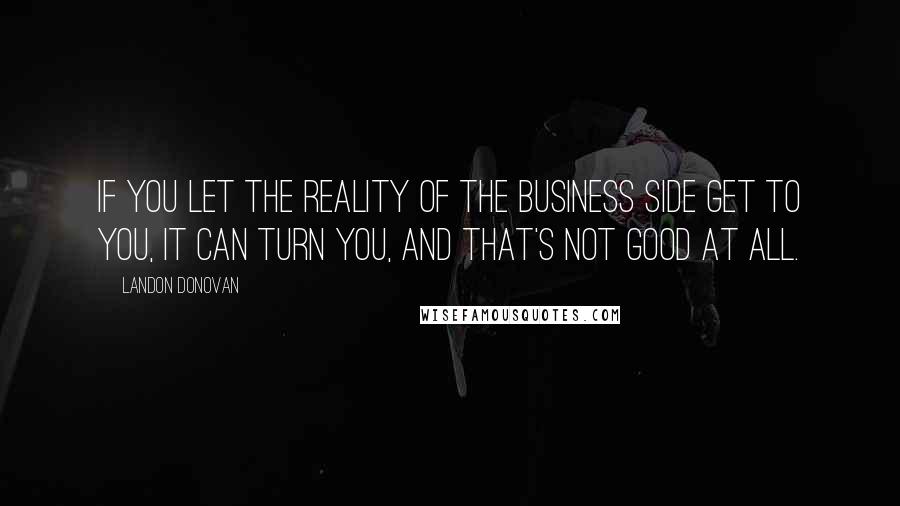 Landon Donovan Quotes: If you let the reality of the business side get to you, it can turn you, and that's not good at all.