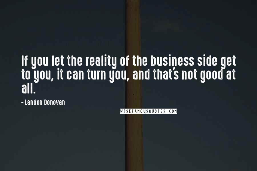 Landon Donovan Quotes: If you let the reality of the business side get to you, it can turn you, and that's not good at all.
