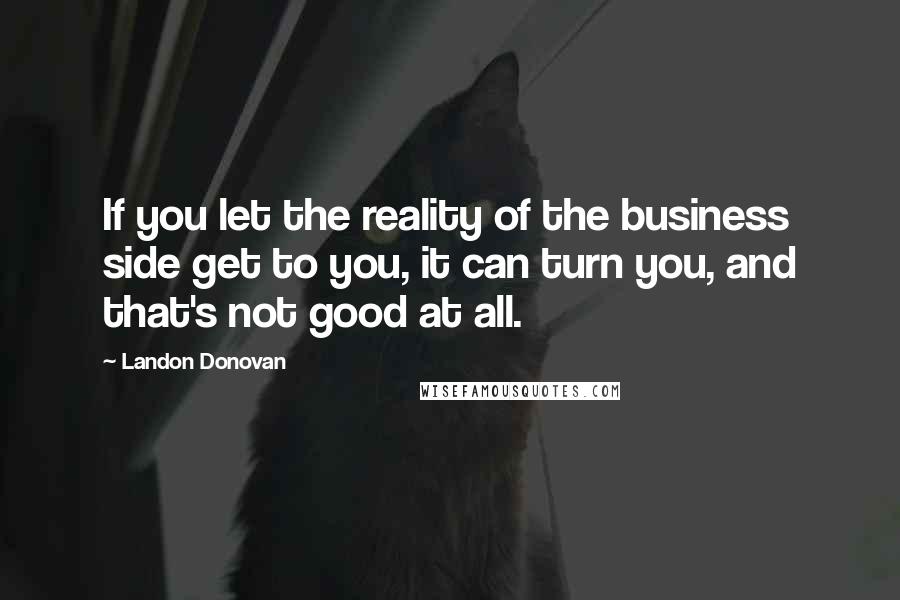 Landon Donovan Quotes: If you let the reality of the business side get to you, it can turn you, and that's not good at all.