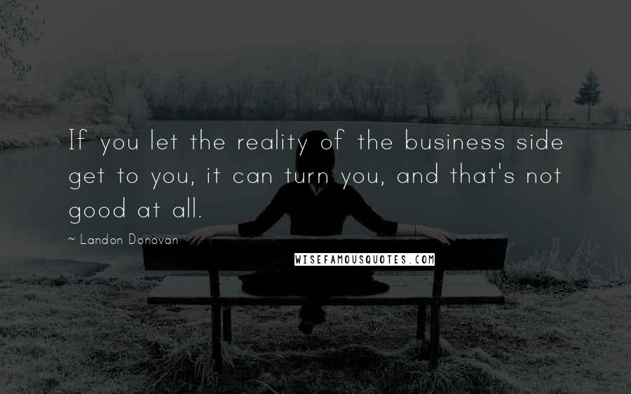 Landon Donovan Quotes: If you let the reality of the business side get to you, it can turn you, and that's not good at all.