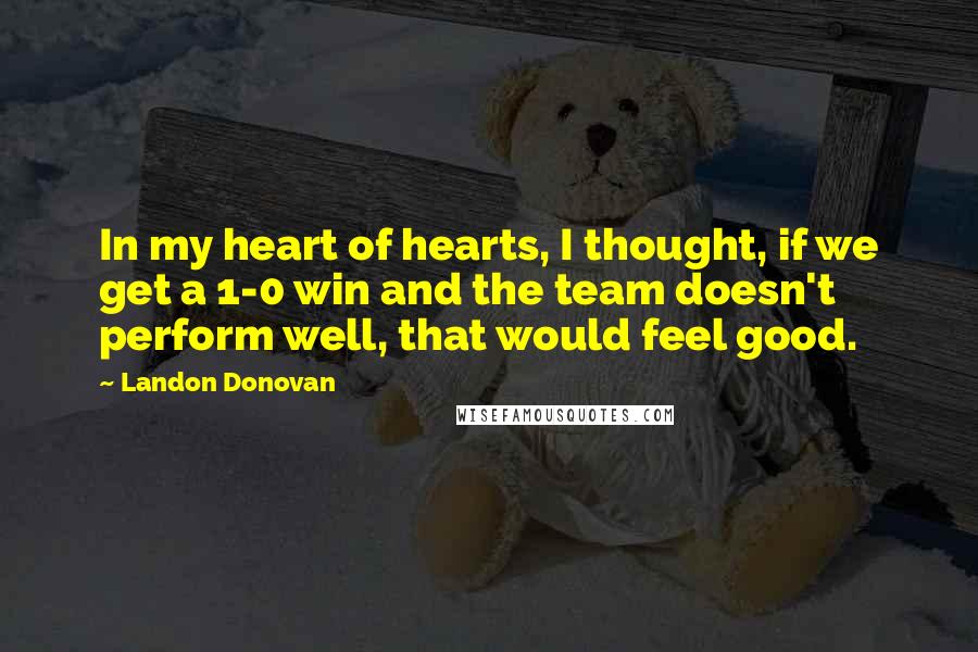 Landon Donovan Quotes: In my heart of hearts, I thought, if we get a 1-0 win and the team doesn't perform well, that would feel good.